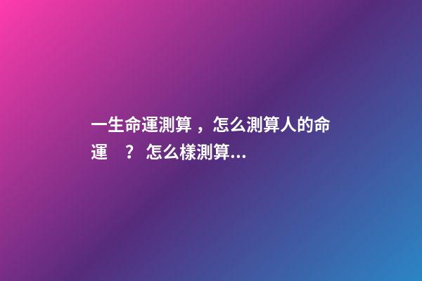 一生命運測算，怎么測算人的命運？ 怎么樣測算人一生得命運？-第1張-觀點-玄機派